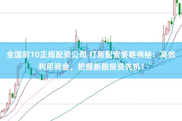 全国前10正规配资公司 打新配资策略揭秘：高效利用资金，把握新股投资先机！