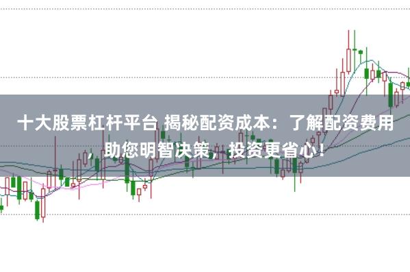 十大股票杠杆平台 揭秘配资成本：了解配资费用，助您明智决策，投资更省心！