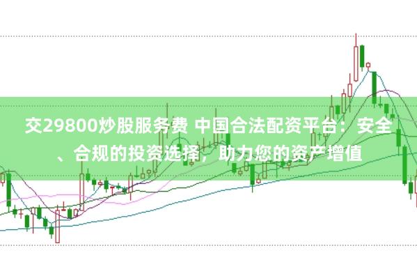 交29800炒股服务费 中国合法配资平台：安全、合规的投资选择，助力您的资产增值