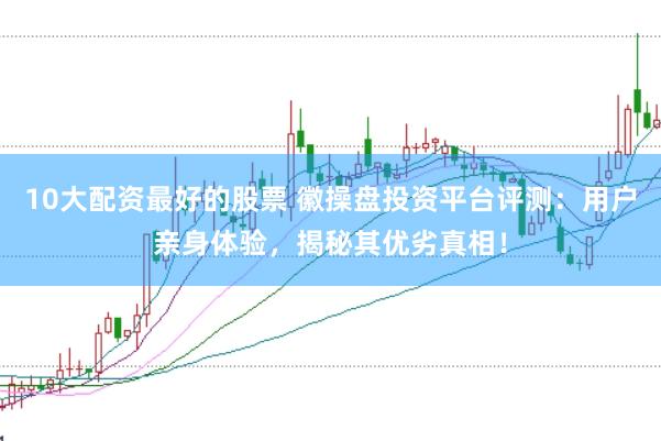 10大配资最好的股票 徽操盘投资平台评测：用户亲身体验，揭秘其优劣真相！