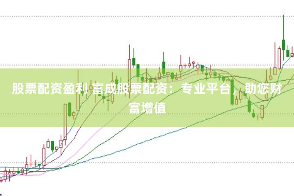 股票配资盈利 富成股票配资：专业平台，助您财富增值