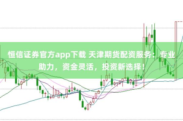 恒信证券官方app下载 天津期货配资服务：专业助力，资金灵活，投资新选择！