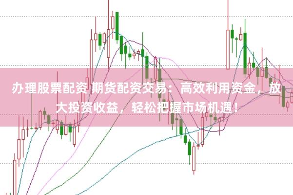 办理股票配资 期货配资交易：高效利用资金，放大投资收益，轻松把握市场机遇！