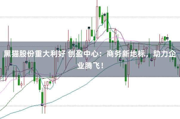 黑猫股份重大利好 创盈中心：商务新地标，助力企业腾飞！