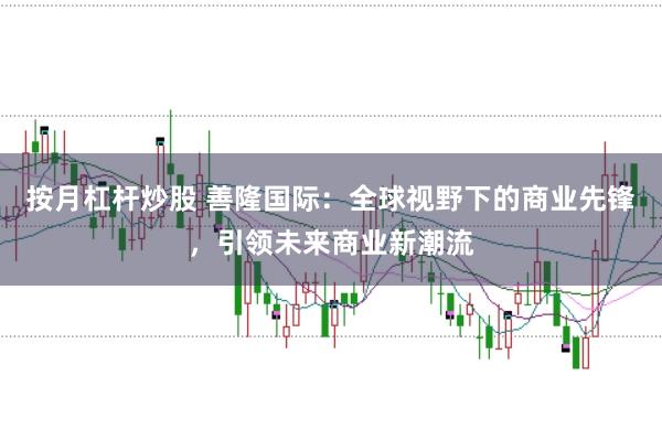 按月杠杆炒股 善隆国际：全球视野下的商业先锋，引领未来商业新潮流