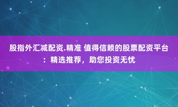 股指外汇减配资.精准 值得信赖的股票配资平台：精选推荐，助您投资无忧