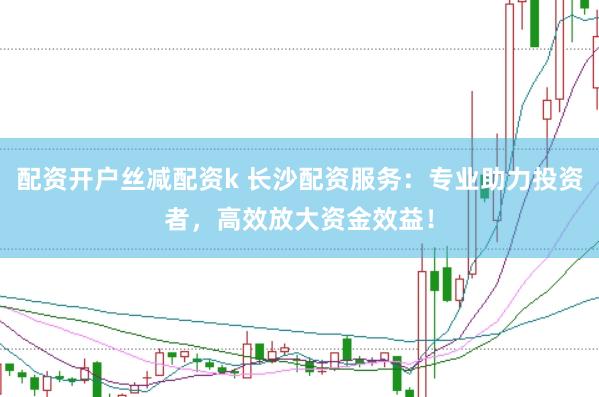 配资开户丝减配资k 长沙配资服务：专业助力投资者，高效放大资金效益！
