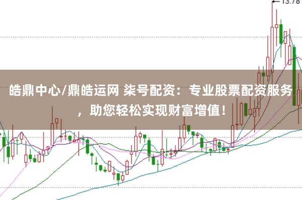 皓鼎中心/鼎皓运网 柒号配资：专业股票配资服务，助您轻松实现财富增值！