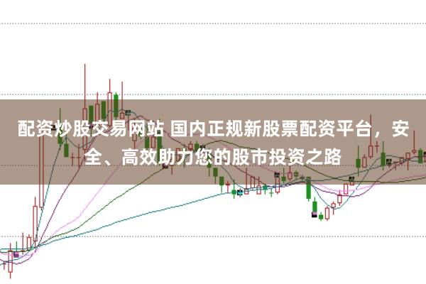 配资炒股交易网站 国内正规新股票配资平台，安全、高效助力您的股市投资之路