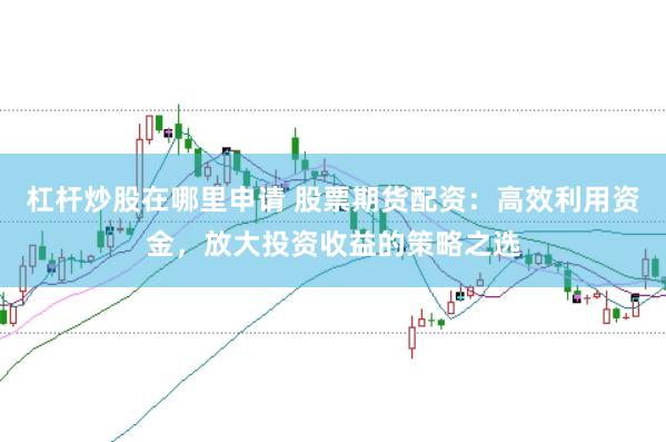 杠杆炒股在哪里申请 股票期货配资：高效利用资金，放大投资收益的策略之选