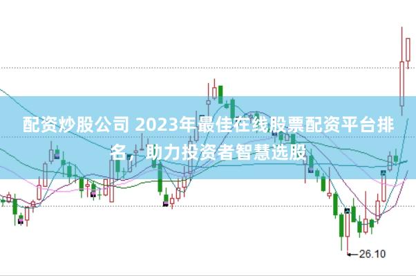 配资炒股公司 2023年最佳在线股票配资平台排名，助力投资者智慧选股