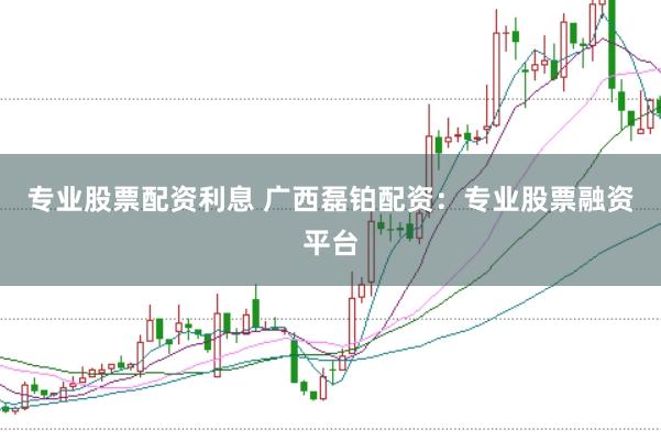 专业股票配资利息 广西磊铂配资：专业股票融资平台