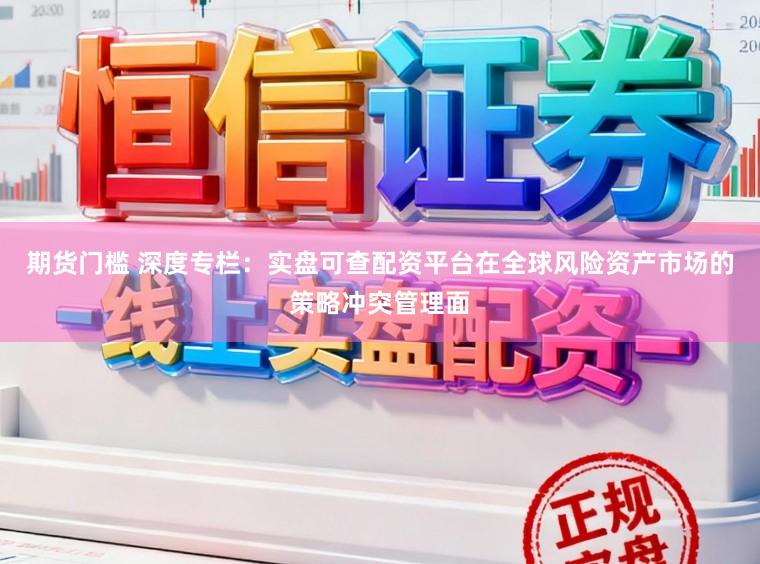 期货门槛 深度专栏：实盘可查配资平台在全球风险资产市场的策略冲突管理面
