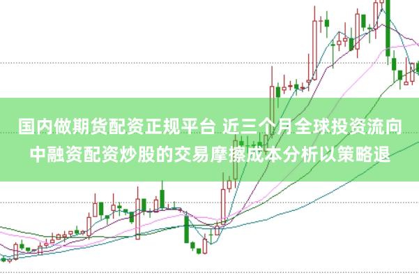 国内做期货配资正规平台 近三个月全球投资流向中融资配资炒股的交易摩擦成本分析以策略退