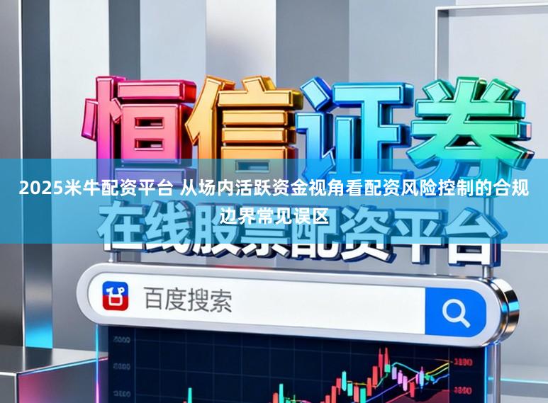 2025米牛配资平台 从场内活跃资金视角看配资风险控制的合规边界常见误区