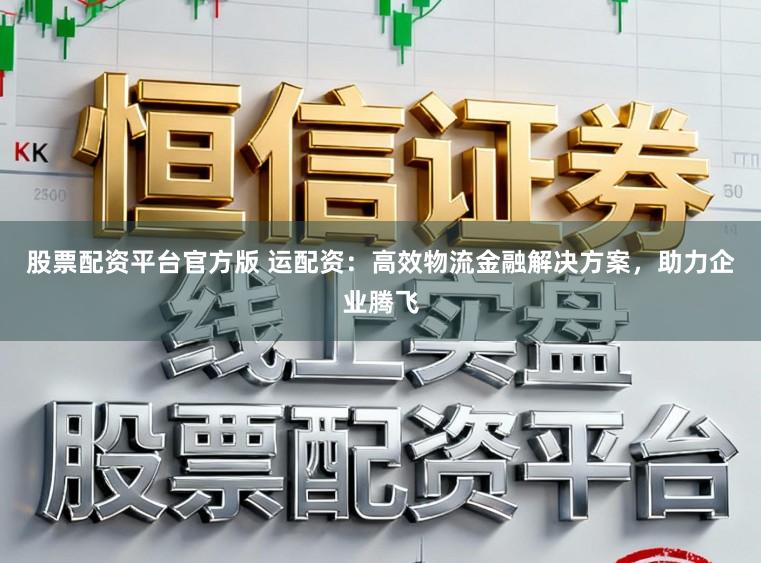 股票配资平台官方版 运配资：高效物流金融解决方案，助力企业腾飞